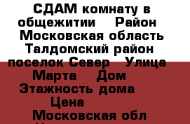 СДАМ комнату в общежитии  › Район ­ Московская область Талдомский район ,поселок Север › Улица ­ 8 Марта  › Дом ­ 15 › Этажность дома ­ 5 › Цена ­ 4 500 - Московская обл. Недвижимость » Квартиры аренда   . Московская обл.